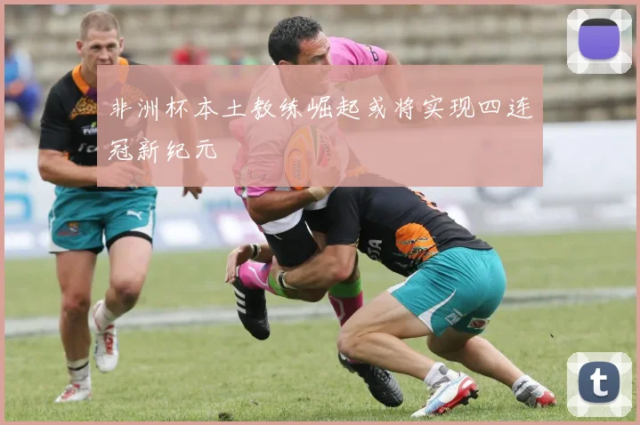 非洲杯本土教练崛起或将实现四连冠新纪元
