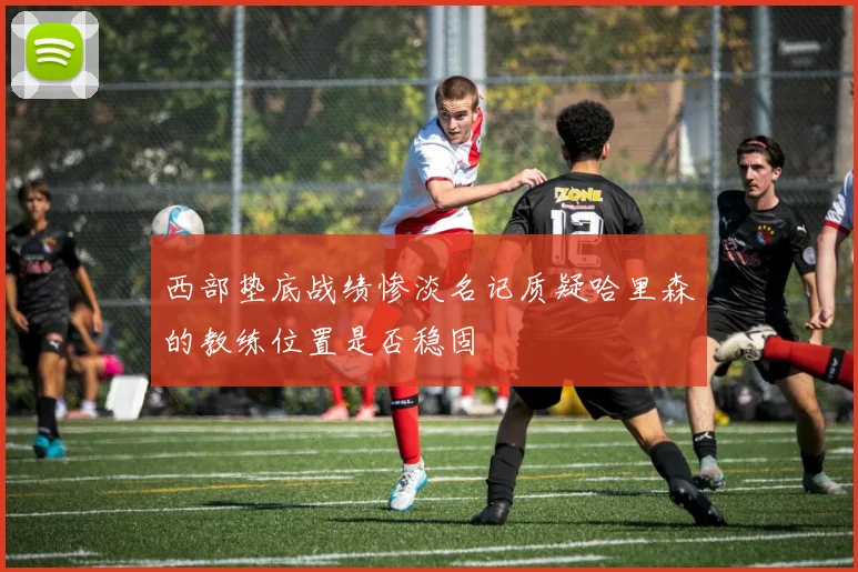 西部垫底战绩惨淡名记质疑哈里森的教练位置是否稳固