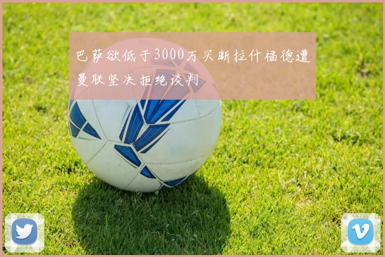 巴萨欲低于3000万买断拉什福德遭曼联坚决拒绝谈判