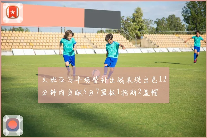 文班亚马半场替补出战表现出色12分钟内贡献5分7篮板1抢断2盖帽