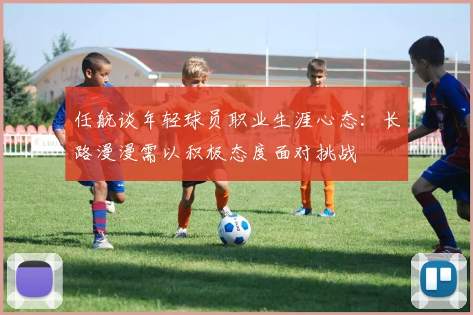 任航谈年轻球员职业生涯心态：长路漫漫需以积极态度面对挑战