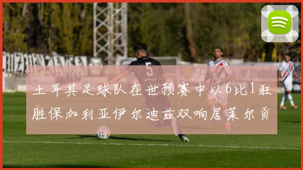 土耳其足球队在世预赛中以6比1狂胜保加利亚伊尔迪兹双响居莱尔贡献进球与助攻