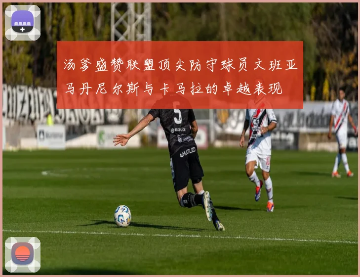 汤爹盛赞联盟顶尖防守球员文班亚马丹尼尔斯与卡马拉的卓越表现
