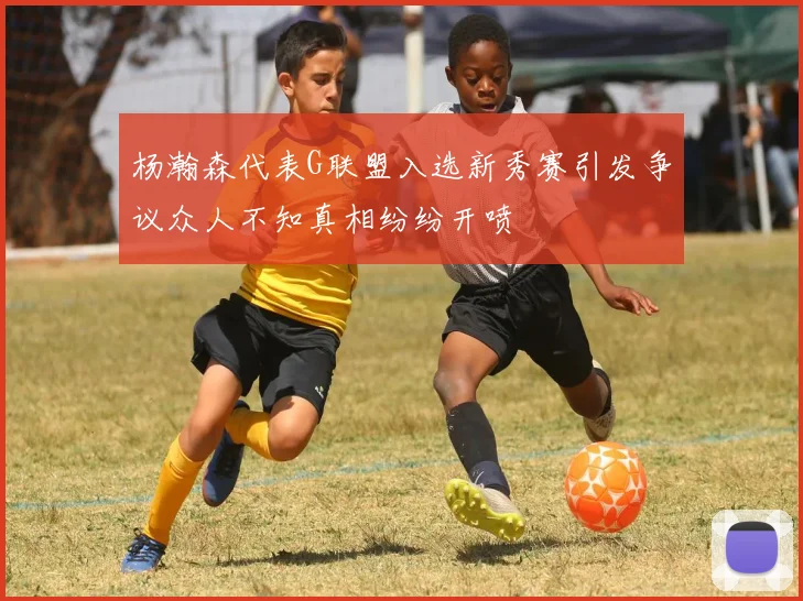 杨瀚森代表G联盟入选新秀赛引发争议众人不知真相纷纷开喷