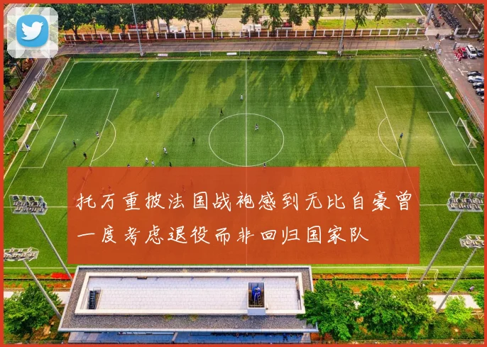 托万重披法国战袍感到无比自豪曾一度考虑退役而非回归国家队